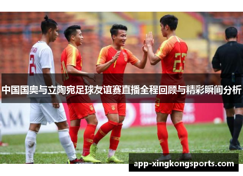 中国国奥与立陶宛足球友谊赛直播全程回顾与精彩瞬间分析